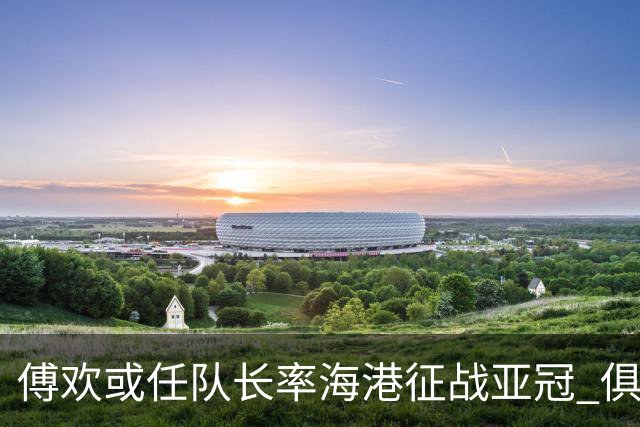 傅欢或任队长率海港征战亚冠 俱乐部仍然看好他